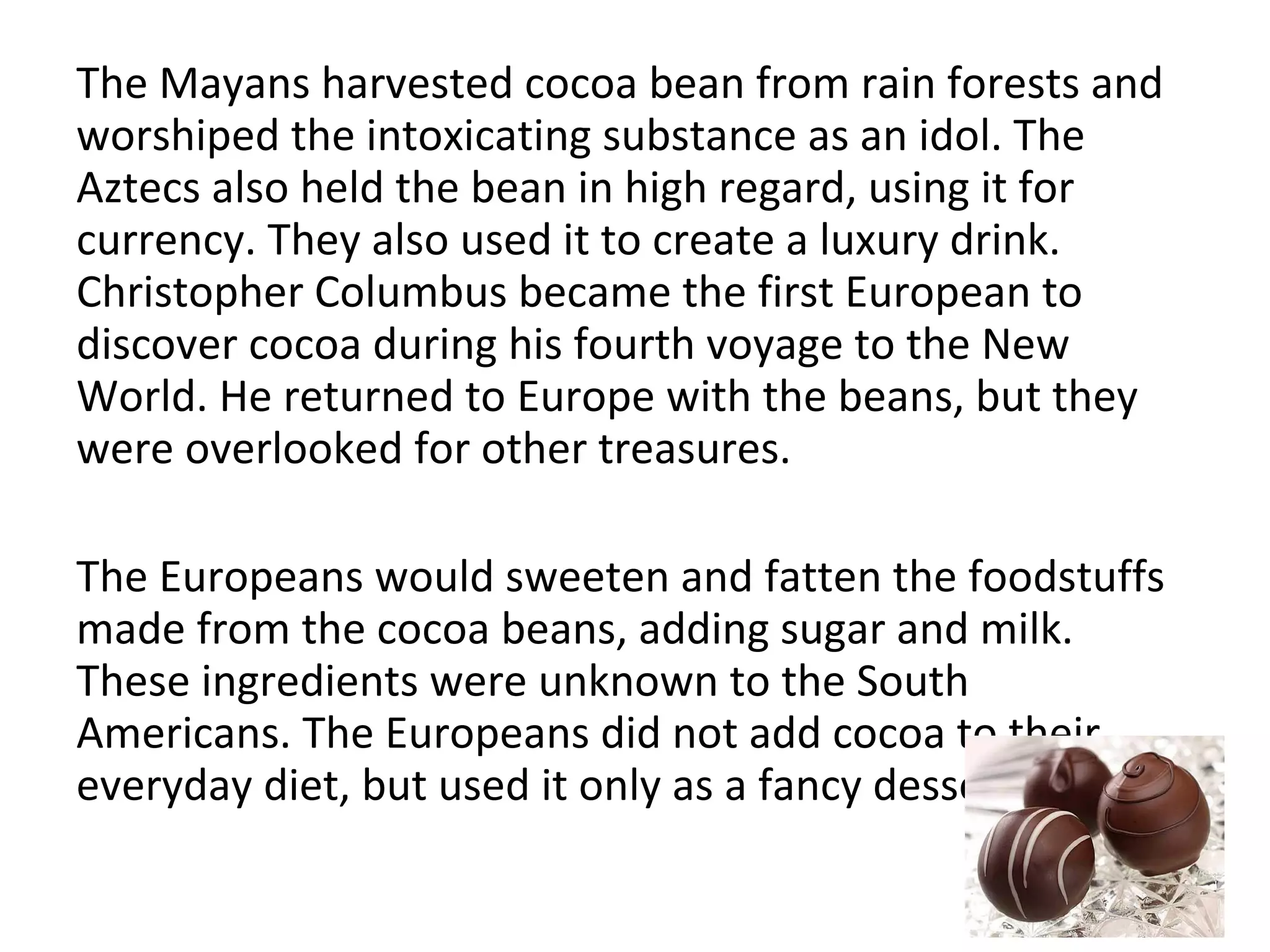The Mayans harvested cocoa bean from rain forests and
worshiped the intoxicating substance as an idol. The
Aztecs also held the bean in high regard, using it for
currency. They also used it to create a luxury drink.
Christopher Columbus became the first European to
discover cocoa during his fourth voyage to the New
World. He returned to Europe with the beans, but they
were overlooked for other treasures.
The Europeans would sweeten and fatten the foodstuffs
made from the cocoa beans, adding sugar and milk.
These ingredients were unknown to the South
Americans. The Europeans did not add cocoa to their
everyday diet, but used it only as a fancy dessert.

 