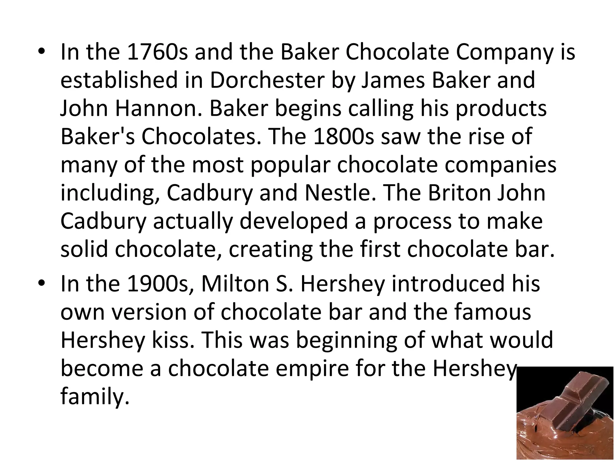 • In the 1760s and the Baker Chocolate Company is
established in Dorchester by James Baker and
John Hannon. Baker begins calling his products
Baker's Chocolates. The 1800s saw the rise of
many of the most popular chocolate companies
including, Cadbury and Nestle. The Briton John
Cadbury actually developed a process to make
solid chocolate, creating the first chocolate bar.
• In the 1900s, Milton S. Hershey introduced his
own version of chocolate bar and the famous
Hershey kiss. This was beginning of what would
become a chocolate empire for the Hershey
family.

 