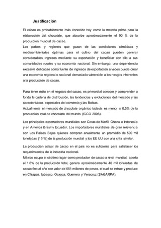 Justificación
El cacao es probablemente más conocido hoy como la materia prima para la
elaboración del chocolate, que absorbe aproximadamente el 90 % de la
producción mundial de cacao.
Los países y regiones que gozan de las condiciones climáticas y
medioambientales óptimas para el cultivo del cacao pueden generar
considerables ingresos mediante su exportación y beneficiar con ello a sus
comunidades rurales y su economía nacional. Sin embargo, una dependencia
excesiva del cacao como fuente de ingresos de exportación a veces puede crear
una economía regional o nacional demasiado vulnerable a los riesgos inherentes
a la producción de cacao.
Para tener éxito en el negocio del cacao, es primordial conocer y comprender a
fondo la cadena de distribución, las tendencias y evoluciones del mercado y las
características especiales del comercio y las Bolsas.
Actualmente el mercado de chocolate orgánico todavía es menor al 0,5% de la
producción total de chocolate del mundo (ICCO 2006).
Los principales exportadores mundiales son Costa de Marfil, Ghana e Indonesia
y en América Brasil y Ecuador. Los importadores mundiales de gran relevancia
son Los Países Bajos quienes compran anualmente un promedio de 500 mil
toneladas (16 %) de la producción mundial y los EE UU con una cifra similar.
La producción actual de cacao en el país no es suficiente para satisfacer los
requerimientos de la industria nacional.
México ocupa el séptimo lugar como productor de cacao a nivel mundial, aporta
el 1.6% de la producción total, genera aproximadamente 40 mil toneladas de
cacao fino al año con valor de 551 millones de pesos, el cual se extrae y produce
en Chiapas, tabasco, Oaxaca, Guerrero y Veracruz (SAGARPA).
 