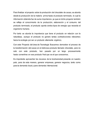 Para finalizar el proyecto sobre la producción del chocolate de cacao, se aborda
desde la producción de la materia prima hasta el producto terminado, lo cual la
información obtenida fue de suma importancia ya que en dicho proyecto también
se refleja el conocimiento de la producción, elaboración y el consumo del
producto terminado, el producto aporta ciertos tipos de energía que necesita el
organismo humano.
Por tanto se aborda la importancia que tiene el producto en relación con la
naturaleza, aunque el producto no genere tantas contradicciones relevantes
hacia la ecología por ser un producto altamente orgánico.
Con este Proyecto del área de Tecnología Buscamos demostrar el proceso de
la transformación del cacao en el delicioso producto llamado chocolate, pero no
solo con este producto, han pasado por un largo procesamiento
hasta convertirse en ese producto final que es el que conocemos.
Es importante aprovechar los recursos de la biodiversidad presente en nuestro
país, para de esta manera, generar empresas, generar negocios, tanto como
para la demanda local y para demanda internacional.
 