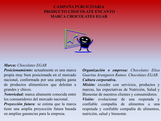 CAMPAÑA PUBLICITARIA
PRODUCTO CHOCOLATE ENCANTO
MARCA CHOCOLATES EGAR

Marca: Chocolates EGAR
Posicionamiento: actualmente es una marca
propia muy bien posicionada en el mercado
nacional, conformada por una amplia gama
de productos alimenticios que deleitan a
grandes y chicos.
Notoriedad: marca altamente conocida entre
los consumidores del mercado nacional.
Proyección futura: se estima que la marca
tiene una amplia proyección futura basada
en amplias ganancias para la empresa.

Organización o empresa: Chocolates Elisa
Guarina Aranguren Ramos. Chocolates EGAR.
Cultura corporativa.
Misión: exceder con servicios, productos y
marcas, las expectativas de Nutrición, Salud y
Bienestar de nuestros clientes y consumidores.
Visión: evolucionar de una respetada y
confiable compañía de alimentos a una
respetada y confiable compañía de alimentos,
nutrición, salud y bienestar.

 