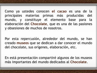Como ya ustedes conocen  el cacao  es una de la principales materias primas más producidas del mundo, y constituye el elemento base para la elaboración del  Chocolate ,   que es una de las pasiones y obsesiones de muchos de nosotros.  Por esta repercusión, alrededor del mundo, se han creado  museos  que se dedican a dar conocer el mundo del chocolate, sus orígenes, elaboración, etc. En está presentación compartiré algunos de los museos más importantes del mundo dedicados al  Chocolate . 