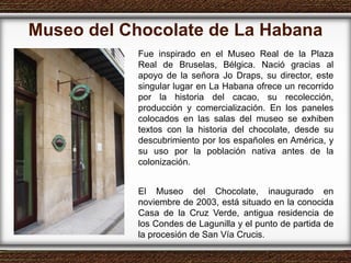 Museo del Chocolate de La Habana Fue inspirado en el Museo Real de la Plaza Real de Bruselas, Bélgica. Nació gracias al apoyo de la señora Jo Draps, su director, este singular lugar en La Habana ofrece un recorrido por la historia del cacao, su recolección, producción y comercialización. En los paneles colocados en las salas del museo se exhiben textos con la historia del chocolate, desde su descubrimiento por los españoles en América, y su uso por la población nativa antes de la colonización. El Museo del Chocolate, inaugurado en noviembre de 2003, está situado en la conocida Casa de la Cruz Verde, antigua residencia de los Condes de Lagunilla y el punto de partida de la procesión de San Vía Crucis. 