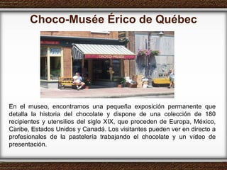 Choco-Musée Érico de Québec En el museo, encontramos una pequeña exposición permanente que detalla la historia del chocolate y dispone de una colección de 180 recipientes y utensilios del siglo XIX, que proceden de Europa, México, Caribe, Estados Unidos y Canadá. Los visitantes pueden ver en directo a profesionales de la pastelería trabajando el chocolate y un vídeo de presentación.  