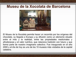 Museu de la Xocolata de Barcelona El Museu de la Xocolata permite hacer un recorrido por los orígenes del chocolate, su llegada a Europa y su difusión como un elemento situado entre el mito y la realidad, entre las propiedades medicinales y afrodisíacas y el valor nutritivo, que relaciona tradición con futuro y que forma parte de nuestro imaginario colectivo. Fue inaugurado en el año 2000 y al día de hoy es uno de los 10 museos más visitados de la capital catalana. 