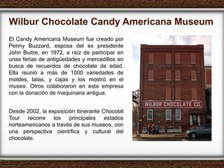 Wilbur Chocolate Candy Americana Museum  El Candy Americana Museum fue creado por Penny Buzzard, esposa del ex presidente John Buitre, en 1972, a raíz de participar en unas ferias de antigüedades y mercadillos en busca de recuerdos de chocolate de edad. Ella reunió a más de 1000 variedades de moldes, latas, y cajas y los mostró en el museo. Otros colaboraron en esta empresa con la donación de maquinaria antigua. Desde 2002, la exposición itinerante Chocolat Tour recorre los principales estados norteamericanos a través de sus museos, con una perspectiva científica y cultural del chocolate. 