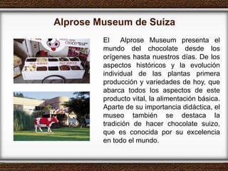 Alprose Museum de Suiza El  Alprose Museum presenta el mundo del chocolate desde los orígenes hasta nuestros días. De los aspectos históricos y la evolución individual de las plantas primera producción y variedades de hoy, que abarca todos los aspectos de este producto vital, la alimentación básica. Aparte de su importancia didáctica, el museo también se destaca la tradición de hacer chocolate suizo, que es conocida por su excelencia en todo el mundo. 