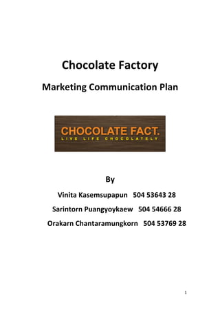  
                       



         Chocolate Factory 
    Marketing Communication Plan 
                       



                                       
                       
                     By 
       Vinita Kasemsupapun   504 53643 28 
      Sarintorn Puangyoykaew   504 54666 28 
     Orakarn Chantaramungkorn   504 53769 28 
                       
                       
                       
                       
                       
                       
                       
                       


                                               1 
 