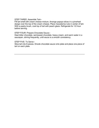STEP THREE: Assemble Tart--
Fill tart shell with cream cheese mixture. Arrange papaya slices in a pinwheel
design over the top of the cream cheese. Place macadamia nuts in center of tart.
With a pastry brush, coat top of tart with peach glaze. Refrigerate for 1/2 hour
before serving.

STEP FOUR: Prepare Chocolate Sauce--
Heat bitter chocolate, semisweet chocolate, heavy cream, and warm water in a
saucepan, stirring frequently, until sauce is a smooth consistency.

STEP FIVE: To Serve--
Slice tart into 8 pieces. Drizzle chocolate sauce onto plate and place one piece of
tart on each plate.
 
