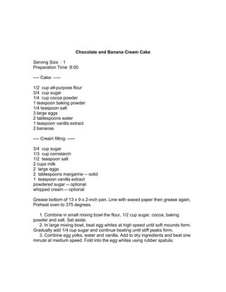 Chocolate and Banana Cream Cake

Serving Size : 1
Preparation Time :8:00

---- Cake: -----

1/2 cup all-purpose flour
3/4 cup sugar
1/4 cup cocoa powder
1 teaspoon baking powder
1/4 teaspoon salt
3 large eggs
2 tablespoons water
1 teaspoon vanilla extract
2 bananas

---- Cream filling: -----

3/4 cup sugar
1/3 cup cornstarch
1/2 teaspoon salt
2 cups milk
2 large eggs
2 tablespoons margarine -- solid
1 teaspoon vanilla extract
powdered sugar -- optional
whipped cream -- optional

Grease bottom of 13 x 9 x 2-inch pan. Line with waxed paper then grease again.
Preheat oven to 375 degrees.

   1. Combine in small mixing bowl the flour, 1/2 cup sugar, cocoa, baking
powder and salt. Set aside.
   2. In large mixing bowl, beat egg whites at high speed until soft mounds form.
Gradually add 1/4 cup sugar and continue beating until stiff peaks form.
   3. Combine egg yolks, water and vanilla. Add to dry ingredients and beat one
minute at medium speed. Fold into the egg whites using rubber spatula.
 