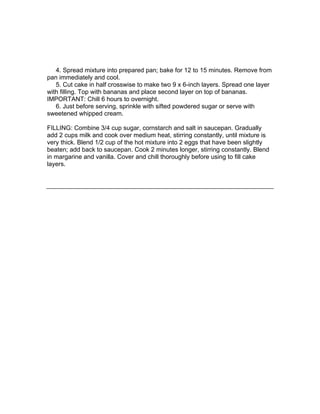 4. Spread mixture into prepared pan; bake for 12 to 15 minutes. Remove from
pan immediately and cool.
   5. Cut cake in half crosswise to make two 9 x 6-inch layers. Spread one layer
with filling. Top with bananas and place second layer on top of bananas.
IMPORTANT: Chill 6 hours to overnight.
   6. Just before serving, sprinkle with sifted powdered sugar or serve with
sweetened whipped cream.

FILLING: Combine 3/4 cup sugar, cornstarch and salt in saucepan. Gradually
add 2 cups milk and cook over medium heat, stirring constantly, until mixture is
very thick. Blend 1/2 cup of the hot mixture into 2 eggs that have been slightly
beaten; add back to saucepan. Cook 2 minutes longer, stirring constantly. Blend
in margarine and vanilla. Cover and chill thoroughly before using to fill cake
layers.
 
