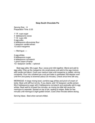 Deep South Chocolate Pie

Serving Size : 8
Preparation Time :0:35

1 1/4 cups sugar
3 tablespoons cocoa
1 1/2 cups milk
4 egg yolks
4 tablespoons all-purpose flour
1 teaspoon vanilla extract
1/2 stick margarine

--- Meringue: ---

4 egg whites
8 tablespoons sugar
4 tablespoons cornstarch
1 pinch cream of tartar
1/2 teaspoon vanilla -- optional

   Beat egg yolks. Mix sugar, flour, cocoa and milk together. Blend and add to
egg yolks. Chip up the margarine into small pieces and add to the egg mixture;
add vanilla and blend. Cook over medium heat until margarine is melted, stirring
constantly. Pour into unbaked pie crust and bake in preheated 350-degree oven
until firm and pastry is browned (about 30 minutes). Check since time will vary.

MERINGUE: In large mixing bowl, combine egg whites and pinch of cream of
tartar. Beat until stiff but not dry. If you desire, add 1/2 teaspoon vanilla extract.
Mix 8 tablespoons sugar with 4 tablespoons cornstarch and gradually add to egg
whites. Beat well for at least five minutes, as mixing too little will cause the
meringue to separate. Spread on top of pie, sealing to edges. Bake for few
minutes until meringue is light golden brown. Cool a few minutes before slicing.

Serving Ideas : Best when served chilled.
 