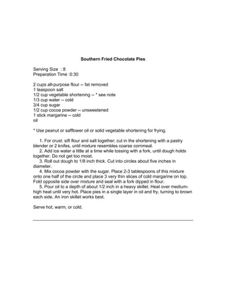 Southern Fried Chocolate Pies

Serving Size : 8
Preparation Time :0:30

2 cups all-purpose flour -- fat removed
1 teaspoon salt
1/2 cup vegetable shortening -- * see note
1/3 cup water -- cold
3/4 cup sugar
1/2 cup cocoa powder -- unsweetened
1 stick margarine -- cold
oil

* Use peanut or safflower oil or solid vegetable shortening for frying.

   1. For crust: sift flour and salt together; cut in the shortening with a pastry
blender or 2 knifes, until mixture resembles coarse cornmeal.
   2. Add ice water a little at a time while tossing with a fork, until dough holds
together. Do not get too moist.
   3. Roll out dough to 1/8 inch thick. Cut into circles about five inches in
diameter.
   4. Mix cocoa powder with the sugar. Place 2-3 tablespoons of this mixture
onto one half of the circle and place 3 very thin slices of cold margarine on top.
Fold opposite side over mixture and seal with a fork dipped in flour.
   5. Pour oil to a depth of about 1/2 inch in a heavy skillet. Heat over medium-
high heat until very hot. Place pies in a single layer in oil and fry, turning to brown
each side. An iron skillet works best.

Serve hot, warm, or cold.
 