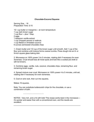 Chocolate-Coconut Squares

Serving Size : 16
Preparation Time :0:15

1/2 cup butter or margarine -- at room temperature
1 cup dark brown sugar
1 cup flour -- plus 1 tbsp.
2 eggs
1 teaspoon vanilla extract
1 cup chopped pecans or walnuts
1 cup flaked or shredded coconut
6 ounces semisweet chocolate chips

1. Cream butter and 1/2 cup of the brown sugar until smooth. Add 1 cup of the
flour and combine until mixture forms coarse crumbs. Press dough into an 8- or
9-inch square glass baking dish.

2. Microwave on 100% power 3 to 5 minutes, rotating dish if necessary for even
doneness. Crust should lose all moist spots and look like a cooked pie shell (it
will not brown).

3. Combine eggs, vanilla, nuts, coconut, chocolate chips, remaining flour, and
remaining brown sugar.

4. Spread mixture over crust. Microwave on 100% power 4 to 5 minutes, until set,
rotating dish if necessary for even doneness.

5. Cool on wire rack, then cut into squares.

Makes 16 squares.

Note: You can substitute butterscotch chips for the chocolate, or use a
combination of both.

            ------------------

NOTES : Very rich, and a hit with kids! This recipe works best in the microwave --
it's quicker and easier than with a conventional oven, and the results are
excellent.
 