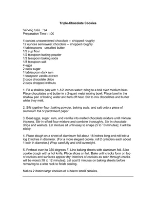 Triple-Chocolate Cookies

Serving Size : 24
Preparation Time :1:00

4 ounces unsweetened chocolate -- chopped roughly
12 ounces semisweet chocolate -- chopped roughly
4 tablespoons unsalted butter
1/2 cup flour
1/2 teaspoon baking powder
1/2 teaspoon baking soda
1/8 teaspoon salt
4 eggs
2 cups sugar
1 tablespoon dark rum
1 teaspoon vanilla extract
2 cups chocolate chips
2 cups chopped walnuts

1. Fill a shallow pan with 1-1/2 inches water; bring to a boil over medium heat.
Place chocolates and butter in a 2-quart metal mixing bowl. Place bowl in the
shallow pan of boiling water and turn off heat. Stir to mix chocolates and butter
while they melt.

2. Sift together flour, baking powder, baking soda, and salt onto a piece of
aluminum foil or parchment paper.

3. Beat eggs, sugar, rum, and vanilla into melted chocolate mixture until mixture
thickens. Stir in sifted flour mixture and combine thoroughly. Stir in chocolate
chips and walnuts. Let mixture sit until easy to shape (5 to 10 minutes); it will be
sticky.

4. Place dough on a sheet of aluminum foil about 18 inches long and roll into a
log 2 inches in diameter. (For a more elegant cookie, roll 2 cylinders each about
1 inch in diameter.) Wrap carefully and chill overnight.

5. Preheat oven to 350 degrees F. Line baking sheets with aluminum foil. Slice
cookie dough with a hot knife. Place slices on foil. Bake until cracks form on top
of cookies and surfaces appear dry; interiors of cookies as seen through cracks
will be moist (10 to 12 minutes). Let cool 5 minutes on baking sheets before
removing to a wire rack to finish cooling.

Makes 2 dozen large cookies or 4 dozen small cookies.
 