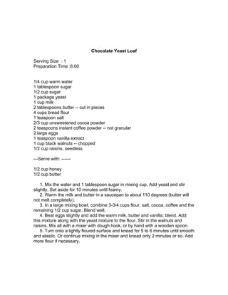 Chocolate Yeast Loaf

Serving Size : 1
Preparation Time :6:00


1/4 cup warm water
1 tablespoon sugar
1/2 cup sugar
1 package yeast
1 cup milk
2 tablespoons butter -- cut in pieces
4 cups bread flour
1 teaspoon salt
2/3 cup unsweetened cocoa powder
2 teaspoons instant coffee powder -- not granular
2 large eggs
1 teaspoon vanilla extract
1 cup black walnuts -- chopped
1/2 cup raisins, seedless

---Serve with: ------

1/2 cup honey
1/2 cup butter

    1. Mix the water and 1 tablespoon sugar in mixing cup. Add yeast and stir
slightly. Set aside for 10 minutes until foamy.
    2. Warm the milk and butter in a saucepan to about 110 degrees (butter will
not melt completely).
    3. In a large mixing bowl, combine 3-3/4 cups flour, salt, cocoa, coffee and the
remaining 1/2 cup sugar. Blend well.
    4. Beat eggs slightly and add the warm milk, butter and vanilla; blend. Add
this mixture along with the yeast mixture to the flour. Stir in the walnuts and
raisins. Mix all with a mixer with dough hook, or by hand with a wooden spoon.
    5. Turn onto a lightly floured surface and knead for 5 to 6 minutes until smooth
and elastic. Or continue mixing in the mixer and knead only 2 minutes or so. Add
more flour if necessary.
 