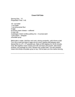 Cream Puff Cake

Serving Size : 12
Preparation Time :1:45

1/2 cup butter
1 cup water
1 cup all-purpose flour
4 eggs
8 ounces cream cheese -- softened
4 cups milk
3 packages instant vanilla pudding mix -- 3 ounces each
1 pint cream -- whipped
chocolate syrup

Melt butter in water. Add flour and cook, stirring constantly, until it forms a ball.
Turn into a bowl and beat in eggs one at a time, beating well between each.
Spread flat on a 9" x 13" greased pan. Bake at 400 degrees for 35-40 minutes.
Cool. Mix together cream cheese and milk and beat until smooth. Add instant
pudding, one package at a time. Spread over cooled shell. Top with whipped
cream and drizzle chocolate syrup on top. Chill at least one hour before serving.
 
