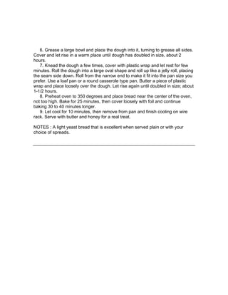 6. Grease a large bowl and place the dough into it, turning to grease all sides.
Cover and let rise in a warm place until dough has doubled in size, about 2
hours.
   7. Knead the dough a few times, cover with plastic wrap and let rest for few
minutes. Roll the dough into a large oval shape and roll up like a jelly roll, placing
the seam side down. Roll from the narrow end to make it fit into the pan size you
prefer. Use a loaf pan or a round casserole type pan. Butter a piece of plastic
wrap and place loosely over the dough. Let rise again until doubled in size; about
1-1/2 hours.
   8. Preheat oven to 350 degrees and place bread near the center of the oven,
not too high. Bake for 25 minutes, then cover loosely with foil and continue
baking 30 to 40 minutes longer.
   9. Let cool for 10 minutes, then remove from pan and finish cooling on wire
rack. Serve with butter and honey for a real treat.

NOTES : A light yeast bread that is excellent when served plain or with your
choice of spreads.
 