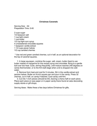 Christmas Caramels

Serving Size : 64
Preparation Time :0:45

2 cups sugar
1/2 teaspoon salt
1 cup light cream
1 cup butter
1/2 cup light corn syrup
4 unsweetened chocolate squares
1 teaspoon vanilla extract
1 1/2 cups pecan halves
1/2 cup candied cherries

 * Use red and green candied cherries, cut in half, as an optional decoration for
the top of caramel squares.

   1. In large saucepan, combine the sugar, salt, cream, butter (best to use
butter instead of margarine for this recipe) syrup and chocolate. Bring to a gentle
boil over low heat. Cook, stirring frequently, until mixture reaches 248 degrees on
candy thermometer, or to the firm-ball stage when a bit is dropped into cold
water.
   2. Remove from heat and cool for 5 minutes. Stir in the vanilla extract and
pecans halves. Butter an 8-inch square pan and pour in the candy. Press 32
cherries, cut in half, on candy if desired. Cool candy until firm.
   3. Cut into 1-inch pieces (should be 64), leaving a cherry half on each piece.
Place each piece on wax paper or in paper candy liners found at cake decorating
supply stores or gift shops.

Serving Ideas : Make these a few days before Christmas for gifts.
 