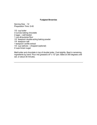 Fudgiest Brownies

Serving Size : 12
Preparation Time :0:45

1/2 cup butter
3 ounces baking chocolate
2 eggs -- well beaten
1 cup all-purpose flour
1/2 teaspoon double-acting baking powder
1/4 teaspoon salt
1 teaspoon vanilla extract
1/2 cup walnuts -- chopped (optional)
2 cups brown sugar

Melt butter and chocolate in top of double boiler. Cool slightly. Beat in remaining
ingredients by hand. Pour into greased a 8" x 12" pan. Bake at 350 degrees until
set, or about 30 minutes.
 