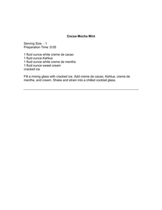 Cocoa Mocha Mint

Serving Size : 1
Preparation Time :0:05

1 fluid ounce white creme de cacao
1 fluid ounce Kahlua
1 fluid ounce white creme de menthe
1 fluid ounce sweet cream
cracked ice

Fill a mixing glass with cracked ice. Add creme de cacao, Kahlua, creme de
menthe, and cream. Shake and strain into a chilled cocktail glass.
 