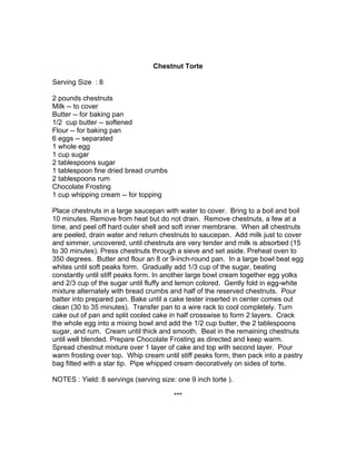 Chestnut Torte

Serving Size : 8

2 pounds chestnuts
Milk -- to cover
Butter -- for baking pan
1/2 cup butter -- softened
Flour -- for baking pan
6 eggs -- separated
1 whole egg
1 cup sugar
2 tablespoons sugar
1 tablespoon fine dried bread crumbs
2 tablespoons rum
Chocolate Frosting
1 cup whipping cream -- for topping

Place chestnuts in a large saucepan with water to cover. Bring to a boil and boil
10 minutes. Remove from heat but do not drain. Remove chestnuts, a few at a
time, and peel off hard outer shell and soft inner membrane. When all chestnuts
are peeled, drain water and return chestnuts to saucepan. Add milk just to cover
and simmer, uncovered, until chestnuts are very tender and milk is absorbed (15
to 30 minutes). Press chestnuts through a sieve and set aside. Preheat oven to
350 degrees. Butter and flour an 8 or 9-inch-round pan. In a large bowl beat egg
whites until soft peaks form. Gradually add 1/3 cup of the sugar, beating
constantly until stiff peaks form. In another large bowl cream together egg yolks
and 2/3 cup of the sugar until fluffy and lemon colored. Gently fold in egg-white
mixture alternately with bread crumbs and half of the reserved chestnuts. Pour
batter into prepared pan. Bake until a cake tester inserted in center comes out
clean (30 to 35 minutes). Transfer pan to a wire rack to cool completely. Turn
cake out of pan and split cooled cake in half crosswise to form 2 layers. Crack
the whole egg into a mixing bowl and add the 1/2 cup butter, the 2 tablespoons
sugar, and rum. Cream until thick and smooth. Beat in the remaining chestnuts
until well blended. Prepare Chocolate Frosting as directed and keep warm.
Spread chestnut mixture over 1 layer of cake and top with second layer. Pour
warm frosting over top. Whip cream until stiff peaks form, then pack into a pastry
bag fitted with a star tip. Pipe whipped cream decoratively on sides of torte.

NOTES : Yield: 8 servings (serving size: one 9 inch torte ).

                                        ***
 