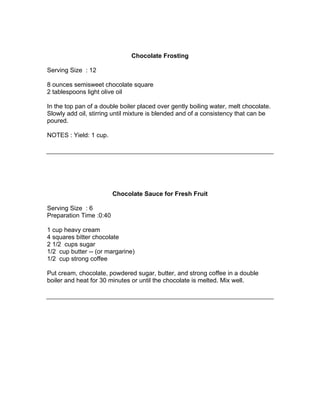 Chocolate Frosting

Serving Size : 12

8 ounces semisweet chocolate square
2 tablespoons light olive oil

In the top pan of a double boiler placed over gently boiling water, melt chocolate.
Slowly add oil, stirring until mixture is blended and of a consistency that can be
poured.

NOTES : Yield: 1 cup.




                         Chocolate Sauce for Fresh Fruit

Serving Size : 6
Preparation Time :0:40

1 cup heavy cream
4 squares bitter chocolate
2 1/2 cups sugar
1/2 cup butter -- (or margarine)
1/2 cup strong coffee

Put cream, chocolate, powdered sugar, butter, and strong coffee in a double
boiler and heat for 30 minutes or until the chocolate is melted. Mix well.
 