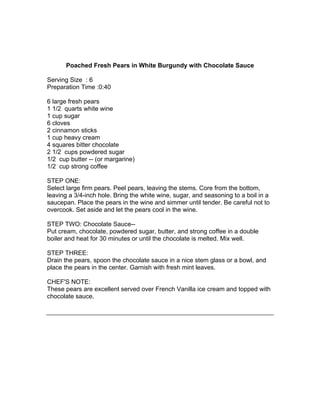 Poached Fresh Pears in White Burgundy with Chocolate Sauce

Serving Size : 6
Preparation Time :0:40

6 large fresh pears
1 1/2 quarts white wine
1 cup sugar
6 cloves
2 cinnamon sticks
1 cup heavy cream
4 squares bitter chocolate
2 1/2 cups powdered sugar
1/2 cup butter -- (or margarine)
1/2 cup strong coffee

STEP ONE:
Select large firm pears. Peel pears, leaving the stems. Core from the bottom,
leaving a 3/4-inch hole. Bring the white wine, sugar, and seasoning to a boil in a
saucepan. Place the pears in the wine and simmer until tender. Be careful not to
overcook. Set aside and let the pears cool in the wine.

STEP TWO: Chocolate Sauce--
Put cream, chocolate, powdered sugar, butter, and strong coffee in a double
boiler and heat for 30 minutes or until the chocolate is melted. Mix well.

STEP THREE:
Drain the pears, spoon the chocolate sauce in a nice stem glass or a bowl, and
place the pears in the center. Garnish with fresh mint leaves.

CHEF'S NOTE:
These pears are excellent served over French Vanilla ice cream and topped with
chocolate sauce.
 