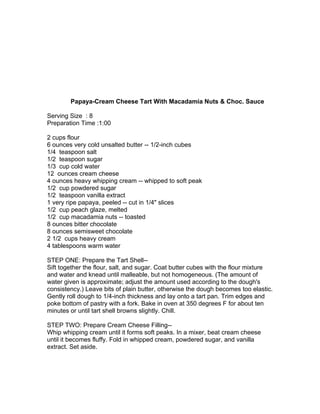 Papaya-Cream Cheese Tart With Macadamia Nuts & Choc. Sauce

Serving Size : 8
Preparation Time :1:00

2 cups flour
6 ounces very cold unsalted butter -- 1/2-inch cubes
1/4 teaspoon salt
1/2 teaspoon sugar
1/3 cup cold water
12 ounces cream cheese
4 ounces heavy whipping cream -- whipped to soft peak
1/2 cup powdered sugar
1/2 teaspoon vanilla extract
1 very ripe papaya, peeled -- cut in 1/4" slices
1/2 cup peach glaze, melted
1/2 cup macadamia nuts -- toasted
8 ounces bitter chocolate
8 ounces semisweet chocolate
2 1/2 cups heavy cream
4 tablespoons warm water

STEP ONE: Prepare the Tart Shell--
Sift together the flour, salt, and sugar. Coat butter cubes with the flour mixture
and water and knead until malleable, but not homogeneous. (The amount of
water given is approximate; adjust the amount used according to the dough's
consistency.) Leave bits of plain butter, otherwise the dough becomes too elastic.
Gently roll dough to 1/4-inch thickness and lay onto a tart pan. Trim edges and
poke bottom of pastry with a fork. Bake in oven at 350 degrees F for about ten
minutes or until tart shell browns slightly. Chill.

STEP TWO: Prepare Cream Cheese Filling--
Whip whipping cream until it forms soft peaks. In a mixer, beat cream cheese
until it becomes fluffy. Fold in whipped cream, powdered sugar, and vanilla
extract. Set aside.
 