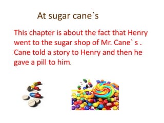 At sugar cane`sThis chapter is about the fact that Henry went to the sugar shop of Mr. Cane` s . Cane told a story to Henry and then he gave a pill to him.