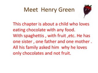 Meet  Henry GreenThis chapter is about a child who loves eating chocolate with any food.With spaghettis , with fruit ,etc. He has one sister , one father and one mother . All his family asked him why he loves only chocolates and not fruit.