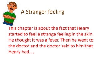 A Stranger feelingThis chapter is about the fact that Henry started to feel a strange feeling in the skin.He thought it was a fever. Then he went to the doctor and the doctor said to him that Henry had....  