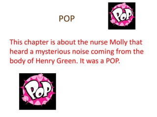 POPThis chapter is about the nurse Molly that heard a mysterious noise coming from the body of Henry Green. It was a POP.