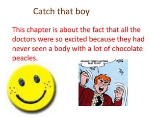 Catch that boyThis chapter is about the fact that all the doctors were so excited because they had never seen a body with a lot of chocolate peacles.