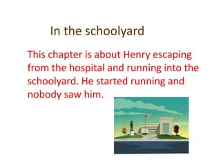 In the schoolyardThis chapter is about Henry escaping from the hospital and running into the schoolyard. He started running and nobody saw him.
