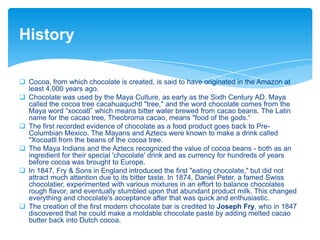 History
 Cocoa, from which chocolate is created, is said to have originated in the Amazon at
least 4,000 years ago.
 Chocolate was used by the Maya Culture, as early as the Sixth Century AD. Maya
called the cocoa tree cacahuaquchtl "tree," and the word chocolate comes from the
Maya word “xocoatl” which means bitter water brewed from cacao beans. The Latin
name for the cacao tree, Theobroma cacao, means "food of the gods.“
 The first recorded evidence of chocolate as a food product goes back to Pre-
Columbian Mexico. The Mayans and Aztecs were known to make a drink called
"Xocoatll from the beans of the cocoa tree.
 The Maya Indians and the Aztecs recognized the value of cocoa beans - both as an
ingredient for their special 'chocolate' drink and as currency for hundreds of years
before cocoa was brought to Europe.
 In 1847, Fry & Sons in England introduced the first "eating chocolate," but did not
attract much attention due to its bitter taste. In 1874, Daniel Peter, a famed Swiss
chocolatier, experimented with various mixtures in an effort to balance chocolates
rough flavor, and eventually stumbled upon that abundant product milk. This changed
everything and chocolate's acceptance after that was quick and enthusiastic.
 The creation of the first modern chocolate bar is credited to Joseph Fry, who in 1847
discovered that he could make a moldable chocolate paste by adding melted cacao
butter back into Dutch cocoa.
 