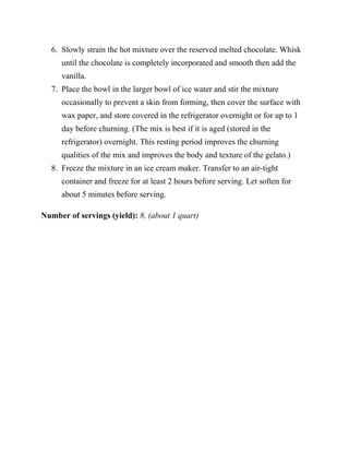 6. Slowly strain the hot mixture over the reserved melted chocolate. Whisk
     until the chocolate is completely incorporated and smooth then add the
     vanilla.
  7. Place the bowl in the larger bowl of ice water and stir the mixture
     occasionally to prevent a skin from forming, then cover the surface with
     wax paper, and store covered in the refrigerator overnight or for up to 1
     day before churning. (The mix is best if it is aged (stored in the
     refrigerator) overnight. This resting period improves the churning
     qualities of the mix and improves the body and texture of the gelato.)
  8. Freeze the mixture in an ice cream maker. Transfer to an air-tight
     container and freeze for at least 2 hours before serving. Let soften for
     about 5 minutes before serving.

Number of servings (yield): 8, (about 1 quart)
 
