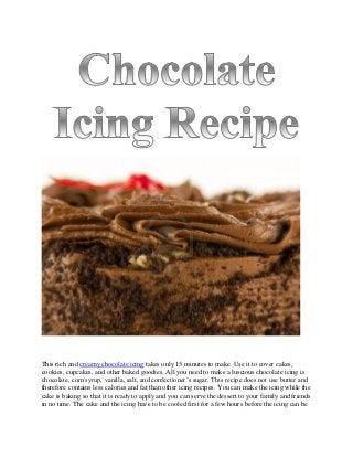 This rich and creamy chocolate icing takes only 15 minutes to make. Use it to cover cakes,
cookies, cupcakes, and other baked goodies. All you need to make a luscious chocolate icing is
chocolate, corn syrup, vanilla, salt, and confectioner’s sugar. This recipe does not use butter and
therefore contains less calories and fat than other icing recipes. You can make the icing while the
cake is baking so that it is ready to apply and you can serve the dessert to your family and friends
in no time. The cake and the icing have to be cooled first for a few hours before the icing can be
 