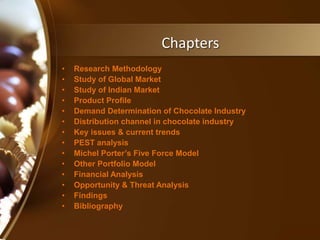 Chapters
• Research Methodology
• Study of Global Market
• Study of Indian Market
• Product Profile
• Demand Determination of Chocolate Industry
• Distribution channel in chocolate industry
• Key issues & current trends
• PEST analysis
• Michel Porter’s Five Force Model
• Other Portfolio Model
• Financial Analysis
• Opportunity & Threat Analysis
• Findings
• Bibliography
 