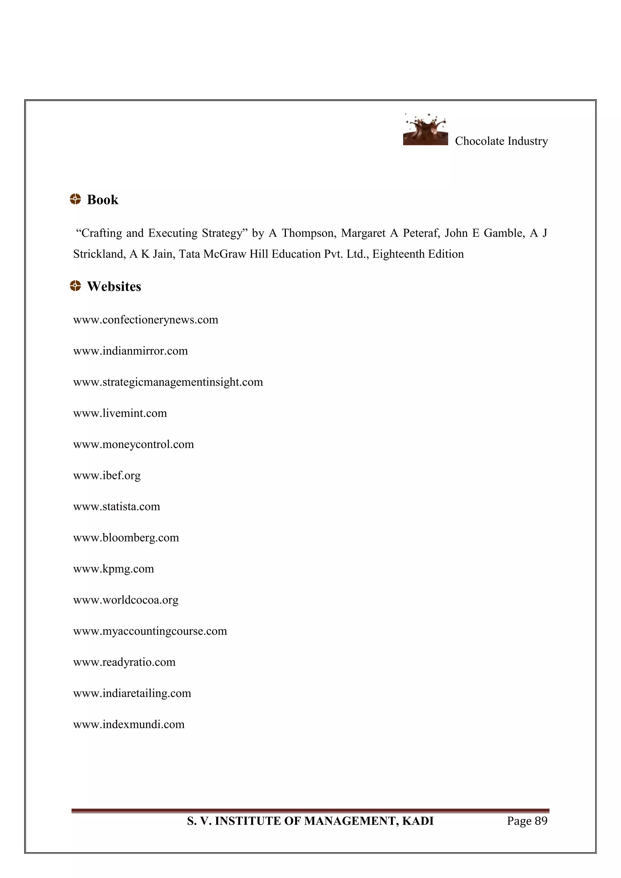 Chocolate Industry
S. V. INSTITUTE OF MANAGEMENT, KADI Page 89
Book
―Crafting and Executing Strategy‖ by A Thompson, Margaret A Peteraf, John E Gamble, A J
Strickland, A K Jain, Tata McGraw Hill Education Pvt. Ltd., Eighteenth Edition
Websites
www.confectionerynews.com
www.indianmirror.com
www.strategicmanagementinsight.com
www.livemint.com
www.moneycontrol.com
www.ibef.org
www.statista.com
www.bloomberg.com
www.kpmg.com
www.worldcocoa.org
www.myaccountingcourse.com
www.readyratio.com
www.indiaretailing.com
www.indexmundi.com
 