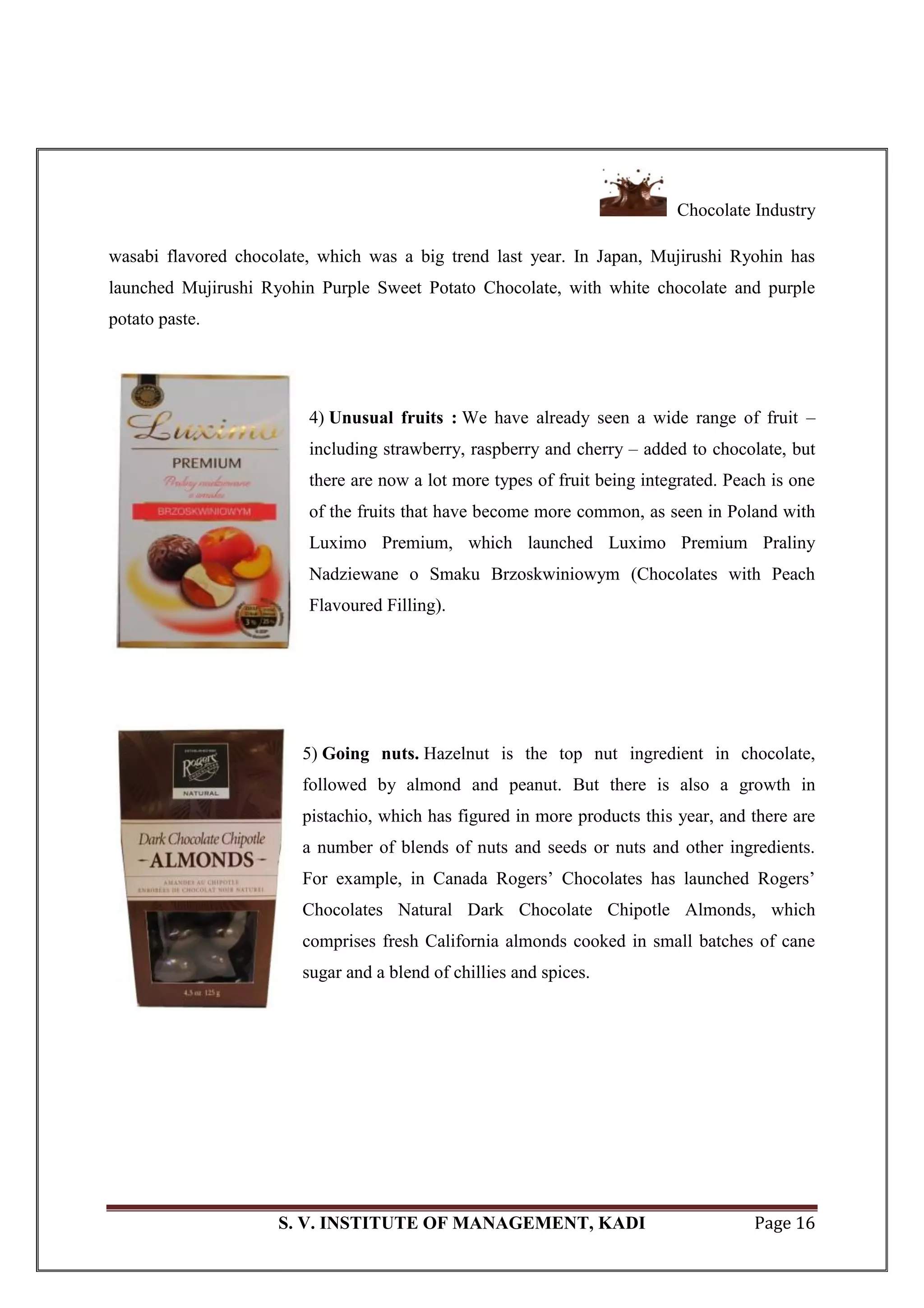 Chocolate Industry
S. V. INSTITUTE OF MANAGEMENT, KADI Page 16
wasabi flavored chocolate, which was a big trend last year. In Japan, Mujirushi Ryohin has
launched Mujirushi Ryohin Purple Sweet Potato Chocolate, with white chocolate and purple
potato paste.
4) Unusual fruits : We have already seen a wide range of fruit –
including strawberry, raspberry and cherry – added to chocolate, but
there are now a lot more types of fruit being integrated. Peach is one
of the fruits that have become more common, as seen in Poland with
Luximo Premium, which launched Luximo Premium Praliny
Nadziewane o Smaku Brzoskwiniowym (Chocolates with Peach
Flavoured Filling).
5) Going nuts. Hazelnut is the top nut ingredient in chocolate,
followed by almond and peanut. But there is also a growth in
pistachio, which has figured in more products this year, and there are
a number of blends of nuts and seeds or nuts and other ingredients.
For example, in Canada Rogers‘ Chocolates has launched Rogers‘
Chocolates Natural Dark Chocolate Chipotle Almonds, which
comprises fresh California almonds cooked in small batches of cane
sugar and a blend of chillies and spices.
 