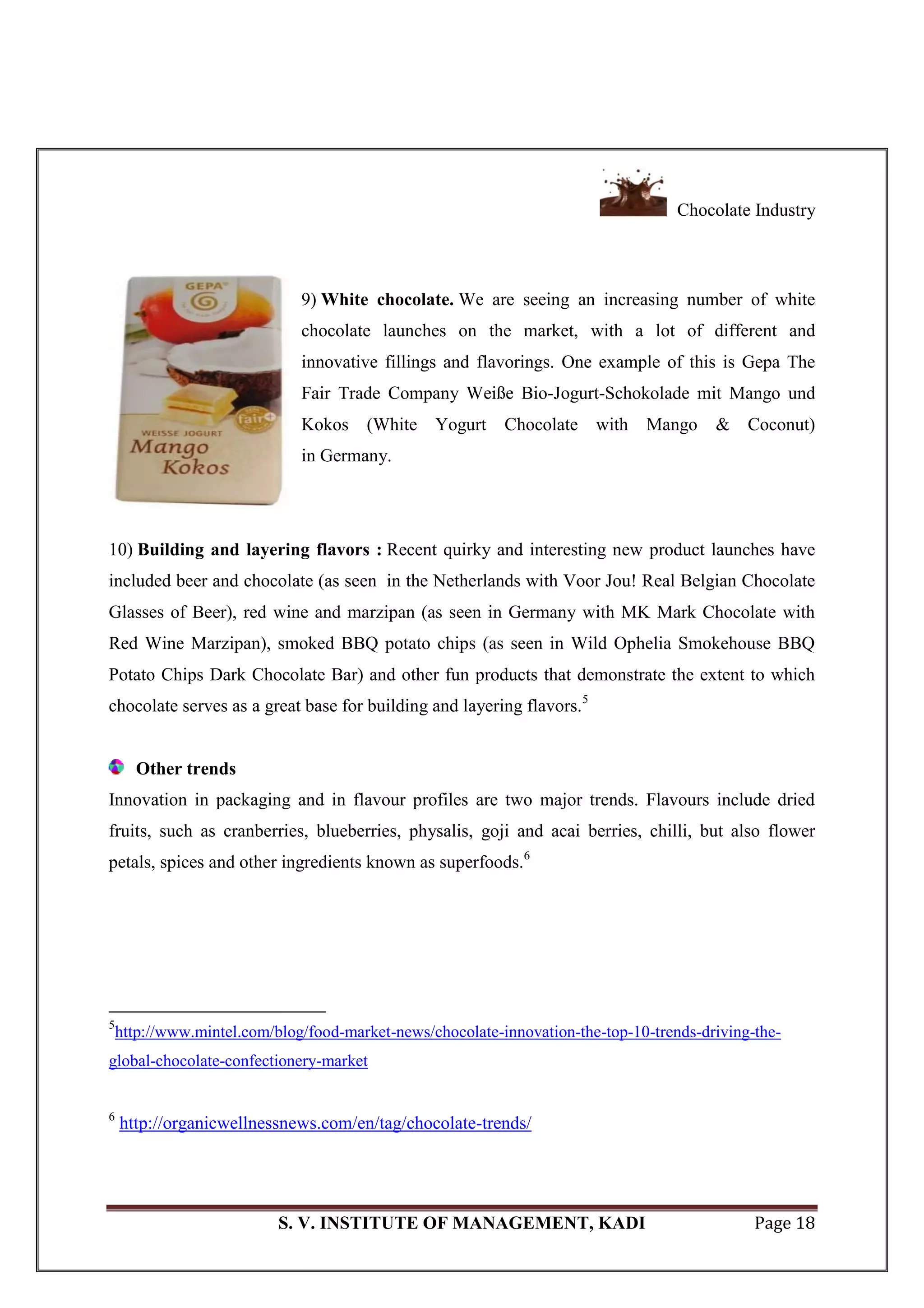 Chocolate Industry
S. V. INSTITUTE OF MANAGEMENT, KADI Page 18
9) White chocolate. We are seeing an increasing number of white
chocolate launches on the market, with a lot of different and
innovative fillings and flavorings. One example of this is Gepa The
Fair Trade Company Weiße Bio-Jogurt-Schokolade mit Mango und
Kokos (White Yogurt Chocolate with Mango & Coconut)
in Germany.
10) Building and layering flavors : Recent quirky and interesting new product launches have
included beer and chocolate (as seen in the Netherlands with Voor Jou! Real Belgian Chocolate
Glasses of Beer), red wine and marzipan (as seen in Germany with MK Mark Chocolate with
Red Wine Marzipan), smoked BBQ potato chips (as seen in Wild Ophelia Smokehouse BBQ
Potato Chips Dark Chocolate Bar) and other fun products that demonstrate the extent to which
chocolate serves as a great base for building and layering flavors.5
Other trends
Innovation in packaging and in flavour profiles are two major trends. Flavours include dried
fruits, such as cranberries, blueberries, physalis, goji and acai berries, chilli, but also flower
petals, spices and other ingredients known as superfoods.6
5
http://www.mintel.com/blog/food-market-news/chocolate-innovation-the-top-10-trends-driving-the-
global-chocolate-confectionery-market
6
http://organicwellnessnews.com/en/tag/chocolate-trends/
 