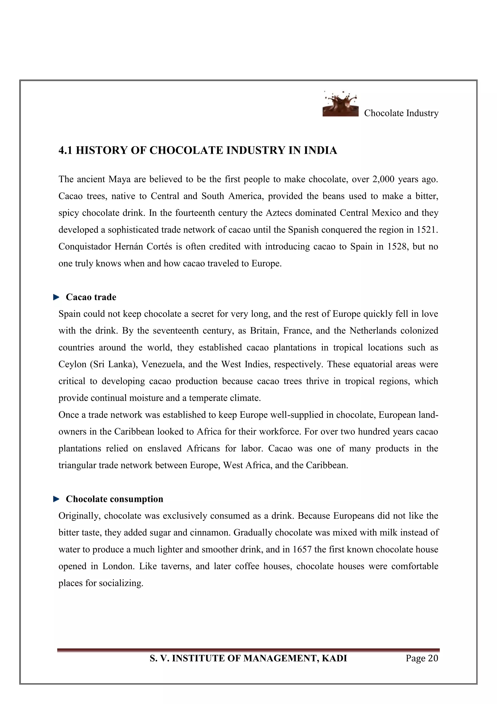 Chocolate Industry
S. V. INSTITUTE OF MANAGEMENT, KADI Page 20
4.1 HISTORY OF CHOCOLATE INDUSTRY IN INDIA
The ancient Maya are believed to be the first people to make chocolate, over 2,000 years ago.
Cacao trees, native to Central and South America, provided the beans used to make a bitter,
spicy chocolate drink. In the fourteenth century the Aztecs dominated Central Mexico and they
developed a sophisticated trade network of cacao until the Spanish conquered the region in 1521.
Conquistador Hernán Cortés is often credited with introducing cacao to Spain in 1528, but no
one truly knows when and how cacao traveled to Europe.
Cacao trade
Spain could not keep chocolate a secret for very long, and the rest of Europe quickly fell in love
with the drink. By the seventeenth century, as Britain, France, and the Netherlands colonized
countries around the world, they established cacao plantations in tropical locations such as
Ceylon (Sri Lanka), Venezuela, and the West Indies, respectively. These equatorial areas were
critical to developing cacao production because cacao trees thrive in tropical regions, which
provide continual moisture and a temperate climate.
Once a trade network was established to keep Europe well-supplied in chocolate, European land-
owners in the Caribbean looked to Africa for their workforce. For over two hundred years cacao
plantations relied on enslaved Africans for labor. Cacao was one of many products in the
triangular trade network between Europe, West Africa, and the Caribbean.
Chocolate consumption
Originally, chocolate was exclusively consumed as a drink. Because Europeans did not like the
bitter taste, they added sugar and cinnamon. Gradually chocolate was mixed with milk instead of
water to produce a much lighter and smoother drink, and in 1657 the first known chocolate house
opened in London. Like taverns, and later coffee houses, chocolate houses were comfortable
places for socializing.
 