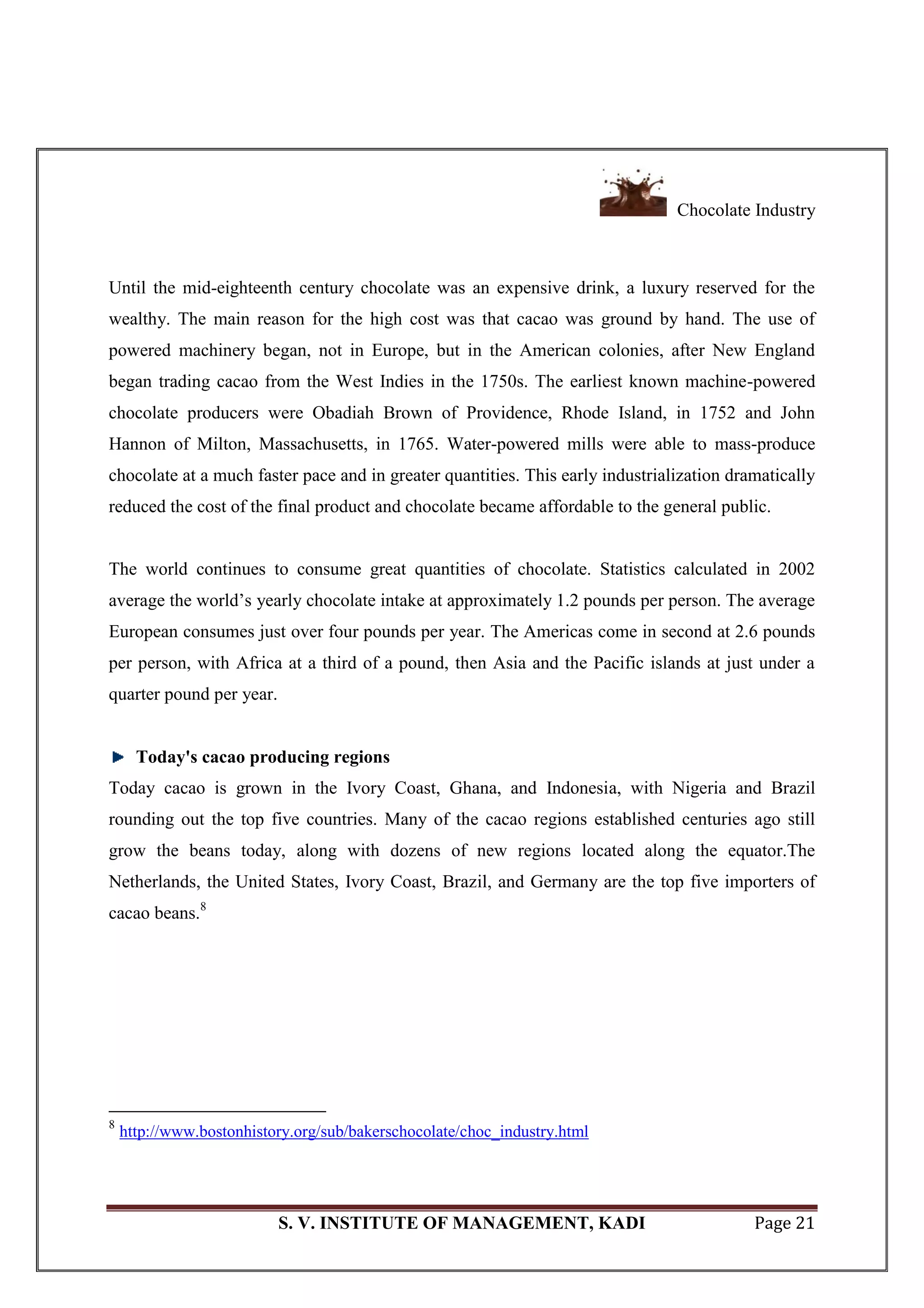 Chocolate Industry
S. V. INSTITUTE OF MANAGEMENT, KADI Page 21
Until the mid-eighteenth century chocolate was an expensive drink, a luxury reserved for the
wealthy. The main reason for the high cost was that cacao was ground by hand. The use of
powered machinery began, not in Europe, but in the American colonies, after New England
began trading cacao from the West Indies in the 1750s. The earliest known machine-powered
chocolate producers were Obadiah Brown of Providence, Rhode Island, in 1752 and John
Hannon of Milton, Massachusetts, in 1765. Water-powered mills were able to mass-produce
chocolate at a much faster pace and in greater quantities. This early industrialization dramatically
reduced the cost of the final product and chocolate became affordable to the general public.
The world continues to consume great quantities of chocolate. Statistics calculated in 2002
average the world‘s yearly chocolate intake at approximately 1.2 pounds per person. The average
European consumes just over four pounds per year. The Americas come in second at 2.6 pounds
per person, with Africa at a third of a pound, then Asia and the Pacific islands at just under a
quarter pound per year.
Today's cacao producing regions
Today cacao is grown in the Ivory Coast, Ghana, and Indonesia, with Nigeria and Brazil
rounding out the top five countries. Many of the cacao regions established centuries ago still
grow the beans today, along with dozens of new regions located along the equator.The
Netherlands, the United States, Ivory Coast, Brazil, and Germany are the top five importers of
cacao beans.8
8
http://www.bostonhistory.org/sub/bakerschocolate/choc_industry.html
 
