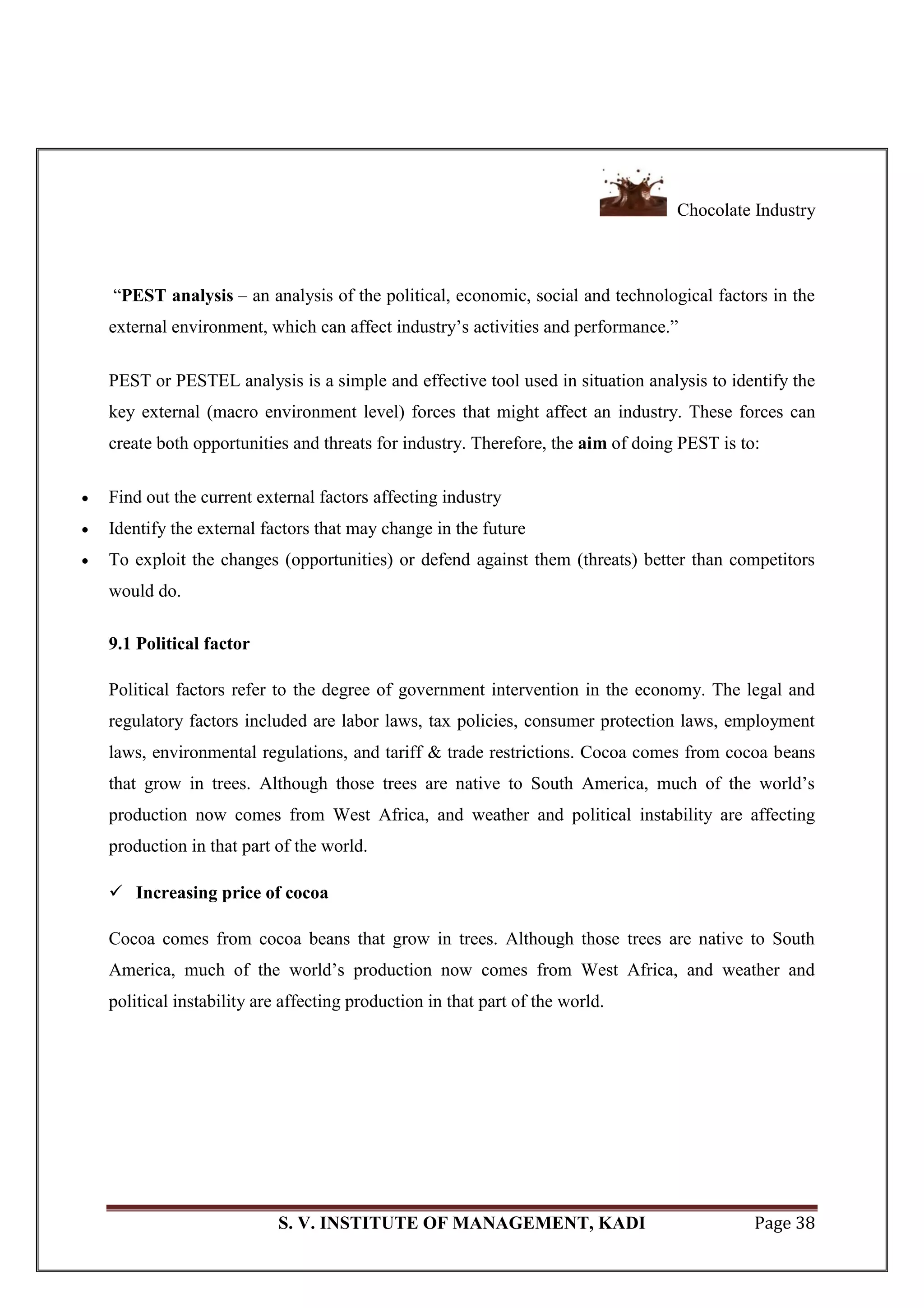 Chocolate Industry
S. V. INSTITUTE OF MANAGEMENT, KADI Page 38
―PEST analysis – an analysis of the political, economic, social and technological factors in the
external environment, which can affect industry‘s activities and performance.‖
PEST or PESTEL analysis is a simple and effective tool used in situation analysis to identify the
key external (macro environment level) forces that might affect an industry. These forces can
create both opportunities and threats for industry. Therefore, the aim of doing PEST is to:
 Find out the current external factors affecting industry
 Identify the external factors that may change in the future
 To exploit the changes (opportunities) or defend against them (threats) better than competitors
would do.
9.1 Political factor
Political factors refer to the degree of government intervention in the economy. The legal and
regulatory factors included are labor laws, tax policies, consumer protection laws, employment
laws, environmental regulations, and tariff & trade restrictions. Cocoa comes from cocoa beans
that grow in trees. Although those trees are native to South America, much of the world‘s
production now comes from West Africa, and weather and political instability are affecting
production in that part of the world.
 Increasing price of cocoa
Cocoa comes from cocoa beans that grow in trees. Although those trees are native to South
America, much of the world‘s production now comes from West Africa, and weather and
political instability are affecting production in that part of the world.
 
