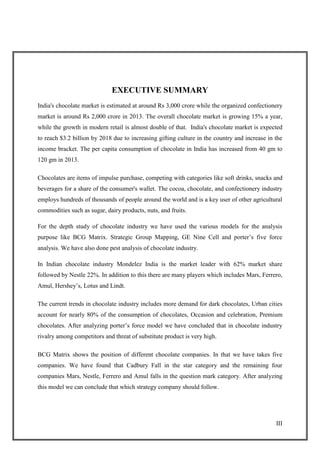 III
EXECUTIVE SUMMARY
India's chocolate market is estimated at around Rs 3,000 crore while the organized confectionery
market is around Rs 2,000 crore in 2013. The overall chocolate market is growing 15% a year,
while the growth in modern retail is almost double of that. India's chocolate market is expected
to reach $3.2 billion by 2018 due to increasing gifting culture in the country and increase in the
income bracket. The per capita consumption of chocolate in India has increased from 40 gm to
120 gm in 2013.
Chocolates are items of impulse purchase, competing with categories like soft drinks, snacks and
beverages for a share of the consumer's wallet. The cocoa, chocolate, and confectionery industry
employs hundreds of thousands of people around the world and is a key user of other agricultural
commodities such as sugar, dairy products, nuts, and fruits.
For the depth study of chocolate industry we have used the various models for the analysis
purpose like BCG Matrix. Strategic Group Mapping, GE Nine Cell and porter‘s five force
analysis. We have also done pest analysis of chocolate industry.
In Indian chocolate industry Mondelez India is the market leader with 62% market share
followed by Nestle 22%. In addition to this there are many players which includes Mars, Ferrero,
Amul, Hershey‘s, Lotus and Lindt.
The current trends in chocolate industry includes more demand for dark chocolates, Urban cities
account for nearly 80% of the consumption of chocolates, Occasion and celebration, Premium
chocolates. After analyzing porter‘s force model we have concluded that in chocolate industry
rivalry among competitors and threat of substitute product is very high.
BCG Matrix shows the position of different chocolate companies. In that we have takes five
companies. We have found that Cadbury Fall in the star category and the remaining four
companies Mars, Nestle, Ferrero and Amul falls in the question mark category. After analyzing
this model we can conclude that which strategy company should follow.
 