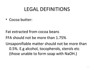 LEGAL DEFINITIONS 
• Cocoa butter: 
Fat extracted from cocoa beans 
FFA should not be more than 1.75% 
Unsaponifiable matter should not be more than 
0.5%. E.g alcohol, tocopherols, sterols etc 
(those unable to form soap with NaOH.) 
1 
 