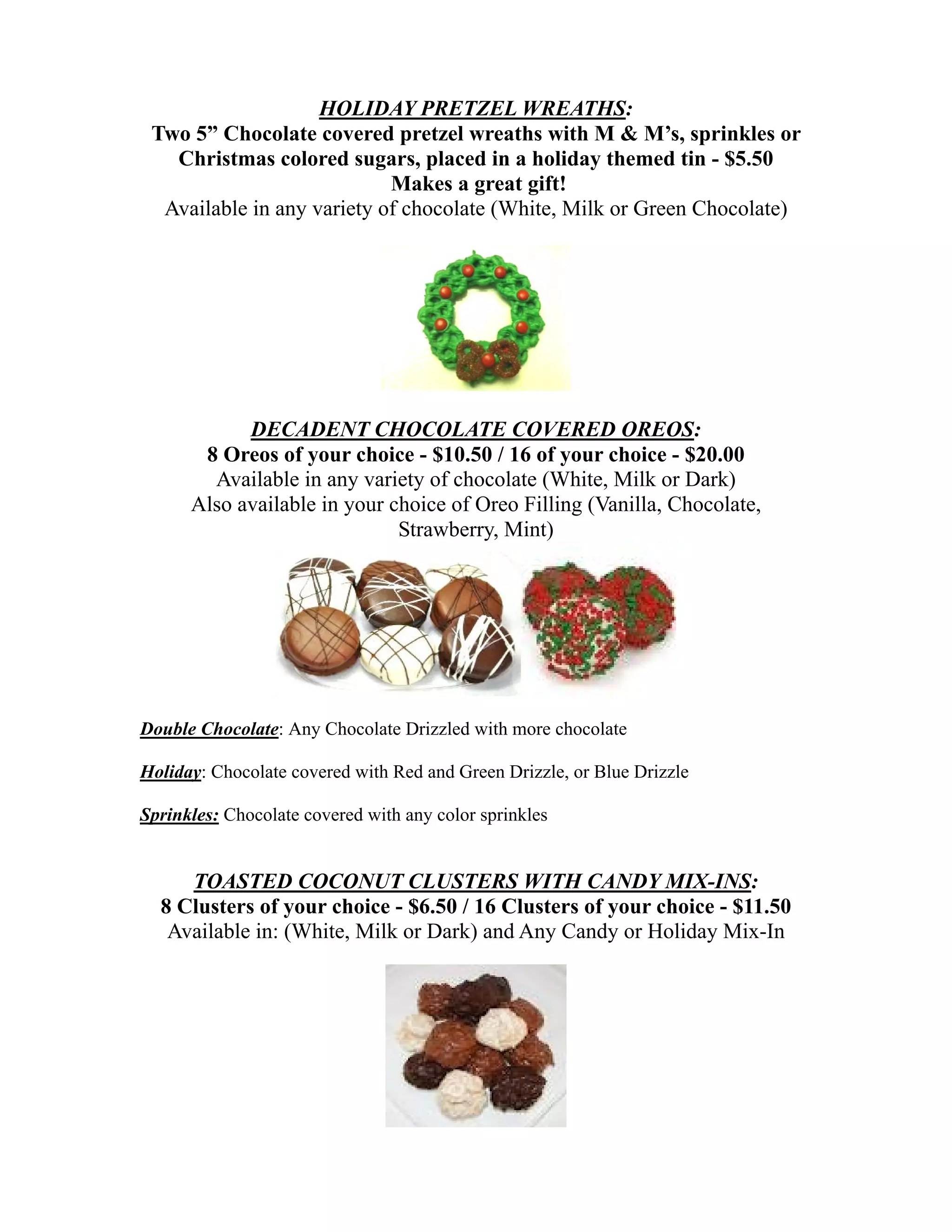 HOLIDAY PRETZEL WREATHS:
 Two 5” Chocolate covered pretzel wreaths with M & M’s, sprinkles or
   Christmas colored sugars, placed in a holiday themed tin - $5.50
                            Makes a great gift!
  Available in any variety of chocolate (White, Milk or Green Chocolate)




            DECADENT CHOCOLATE COVERED OREOS:
       8 Oreos of your choice - $10.50 / 16 of your choice - $20.00
        Available in any variety of chocolate (White, Milk or Dark)
      Also available in your choice of Oreo Filling (Vanilla, Chocolate,
                              Strawberry, Mint)




Double Chocolate: Any Chocolate Drizzled with more chocolate

Holiday: Chocolate covered with Red and Green Drizzle, or Blue Drizzle

Sprinkles: Chocolate covered with any color sprinkles


     TOASTED COCONUT CLUSTERS WITH CANDY MIX-INS:
  8 Clusters of your choice - $6.50 / 16 Clusters of your choice - $11.50
   Available in: (White, Milk or Dark) and Any Candy or Holiday Mix-In
 