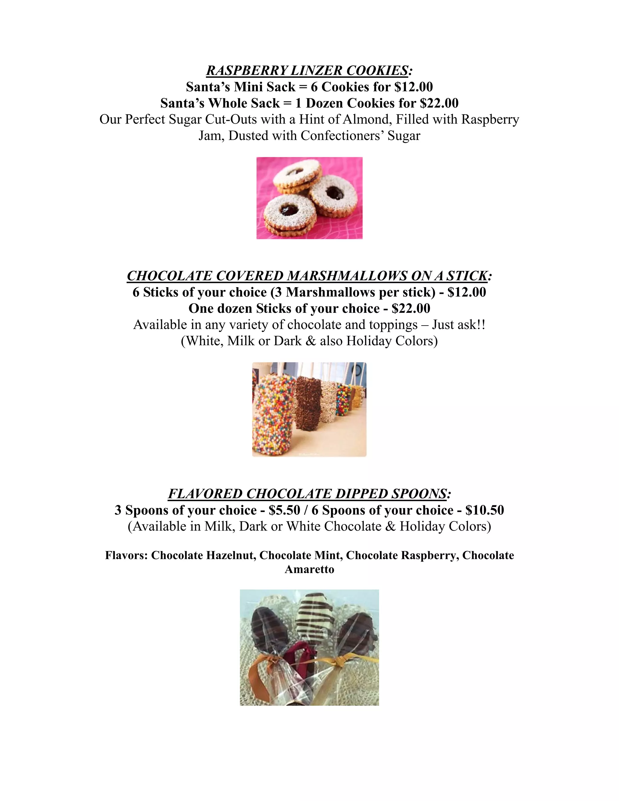 RASPBERRY LINZER COOKIES:
              Santa’s Mini Sack = 6 Cookies for $12.00
          Santa’s Whole Sack = 1 Dozen Cookies for $22.00
Our Perfect Sugar Cut-Outs with a Hint of Almond, Filled with Raspberry
                Jam, Dusted with Confectioners’ Sugar




    CHOCOLATE COVERED MARSHMALLOWS ON A STICK:
     6 Sticks of your choice (3 Marshmallows per stick) - $12.00
               One dozen Sticks of your choice - $22.00
     Available in any variety of chocolate and toppings – Just ask!!
              (White, Milk or Dark & also Holiday Colors)




           FLAVORED CHOCOLATE DIPPED SPOONS:
  3 Spoons of your choice - $5.50 / 6 Spoons of your choice - $10.50
    (Available in Milk, Dark or White Chocolate & Holiday Colors)

Flavors: Chocolate Hazelnut, Chocolate Mint, Chocolate Raspberry, Chocolate
                                 Amaretto
 