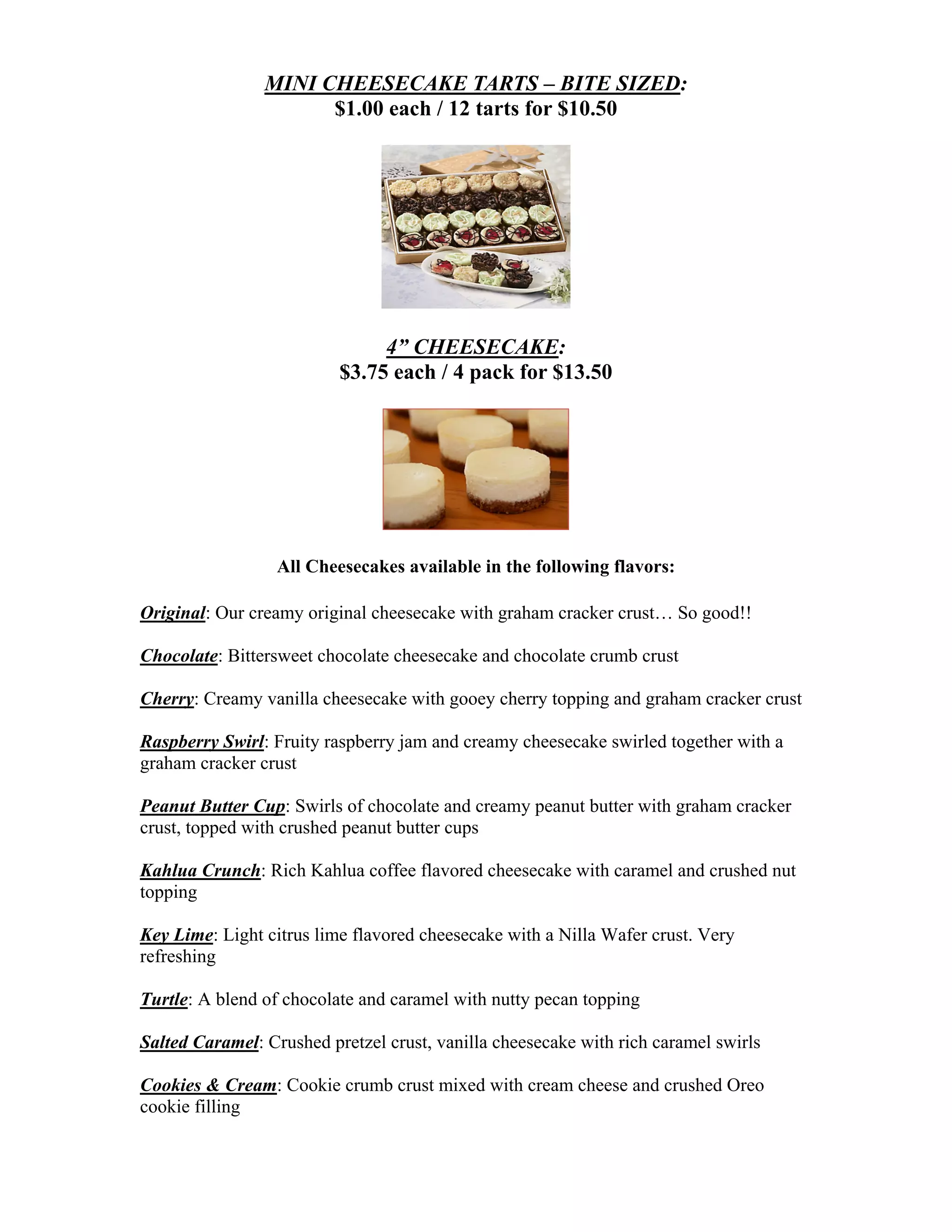 MINI CHEESECAKE TARTS – BITE SIZED:
                      $1.00 each / 12 tarts for $10.50




                               4” CHEESECAKE:
                          $3.75 each / 4 pack for $13.50




                  All Cheesecakes available in the following flavors:

Original: Our creamy original cheesecake with graham cracker crust… So good!!

Chocolate: Bittersweet chocolate cheesecake and chocolate crumb crust

Cherry: Creamy vanilla cheesecake with gooey cherry topping and graham cracker crust

Raspberry Swirl: Fruity raspberry jam and creamy cheesecake swirled together with a
graham cracker crust

Peanut Butter Cup: Swirls of chocolate and creamy peanut butter with graham cracker
crust, topped with crushed peanut butter cups

Kahlua Crunch: Rich Kahlua coffee flavored cheesecake with caramel and crushed nut
topping

Key Lime: Light citrus lime flavored cheesecake with a Nilla Wafer crust. Very
refreshing

Turtle: A blend of chocolate and caramel with nutty pecan topping

Salted Caramel: Crushed pretzel crust, vanilla cheesecake with rich caramel swirls

Cookies & Cream: Cookie crumb crust mixed with cream cheese and crushed Oreo
cookie filling
 